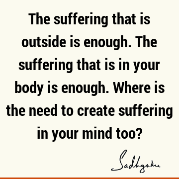 The suffering that is outside is enough. The suffering that is in your body is enough. Where is the need to create suffering in your mind too?