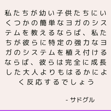 私たちが幼い子供たちにいくつかの簡単なヨガのシステムを教えるならば、私たちが彼らに特定の強力なヨガのシステムを植え付けるならば、彼らは完全に成長した大人よりもはるかによく反応するでしょう