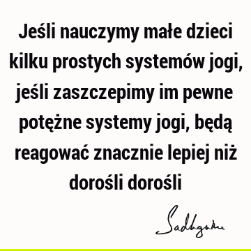 Jeśli nauczymy małe dzieci kilku prostych systemów jogi, jeśli zaszczepimy im pewne potężne systemy jogi, będą reagować znacznie lepiej niż dorośli doroś