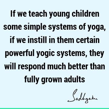 If we teach young children some simple systems of yoga, if we instill in them certain powerful yogic systems, they will respond much better than fully grown