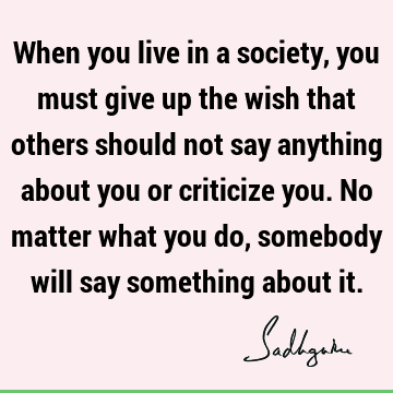 When you live in a society, you must give up the wish that others should not say anything about you or criticize you. No matter what you do, somebody will say