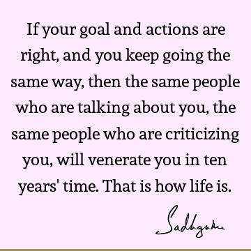 If your goal and actions are right, and you keep going the same way, then the same people who are talking about you, the same people who are criticizing you,