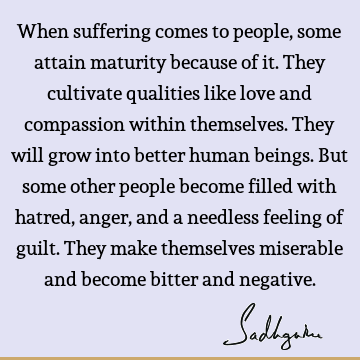 When suffering comes to people, some attain maturity because of it. They cultivate qualities like love and compassion within themselves. They will grow into