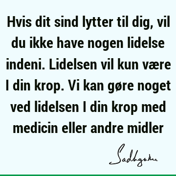 Hvis dit sind lytter til dig, vil du ikke have nogen lidelse indeni. Lidelsen vil kun være i din krop. Vi kan gøre noget ved lidelsen i din krop med medicin