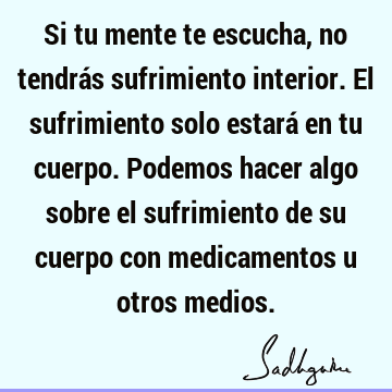 Si tu mente te escucha, no tendrás sufrimiento interior. El sufrimiento  solo estará en tu cuerpo. Podemos hacer algo sobre el sufrimiento de su  cuerpo- Sadhguru