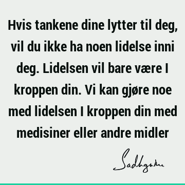 Hvis tankene dine lytter til deg, vil du ikke ha noen lidelse inni deg. Lidelsen vil bare være i kroppen din. Vi kan gjøre noe med lidelsen i kroppen din med