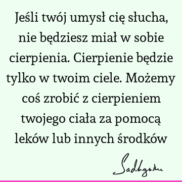 Jeśli twój umysł cię słucha, nie będziesz miał w sobie cierpienia. Cierpienie będzie tylko w twoim ciele. Możemy coś zrobić z cierpieniem twojego ciała za