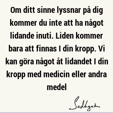 Om ditt sinne lyssnar på dig kommer du inte att ha något lidande inuti. Liden kommer bara att finnas i din kropp. Vi kan göra något åt lidandet i din kropp med