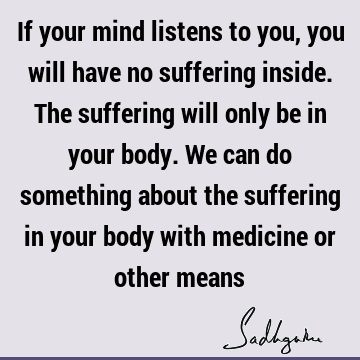 If your mind listens to you, you will have no suffering inside. The suffering will only be in your body. We can do something about the suffering in your body