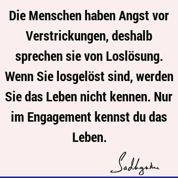 Die Menschen haben Angst vor Verstrickungen, deshalb sprechen sie von Loslösung. Wenn Sie losgelöst sind, werden Sie das Leben nicht kennen. Nur im Engagement