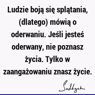 Ludzie boją się splątania, (dlatego) mówią o oderwaniu. Jeśli jesteś oderwany, nie poznasz życia. Tylko w zaangażowaniu znasz ż