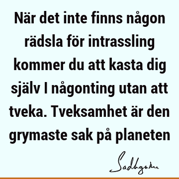 När det inte finns någon rädsla för intrassling kommer du att kasta dig själv i någonting utan att tveka. Tveksamhet är den grymaste sak på