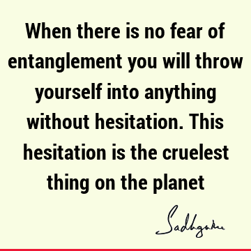 When there is no fear of entanglement you will throw yourself into anything without hesitation. This hesitation is the cruelest thing on the