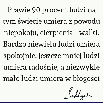 Prawie 90 procent ludzi na tym świecie umiera z powodu niepokoju, cierpienia i walki. Bardzo niewielu ludzi umiera spokojnie, jeszcze mniej ludzi umiera radoś