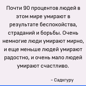 Почти 90 процентов людей в этом мире умирают в результате беспокойства, страданий и борьбы. Очень немногие люди умирают мирно, и еще меньше людей умирают радост
