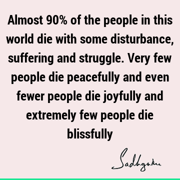 Almost 90% of the people in this world die with some disturbance, suffering and struggle. Very few people die peacefully and even fewer people die joyfully and