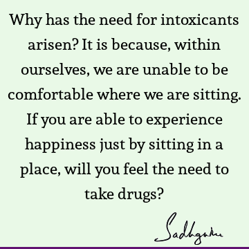 Why has the need for intoxicants arisen? It is because, within ourselves, we are unable to be comfortable where we are sitting. If you are able to experience