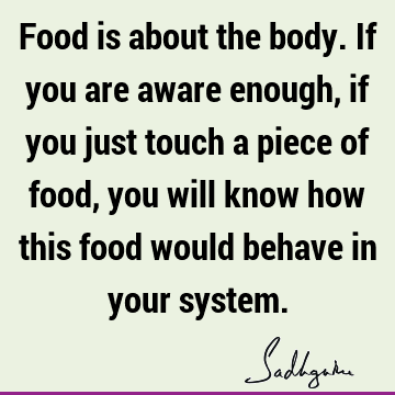 Food is about the body. If you are aware enough, if you just touch a piece of food, you will know how this food would behave in your