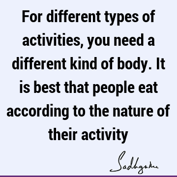 For different types of activities, you need a different kind of body. It is best that people eat according to the nature of their