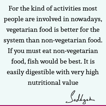 For the kind of activities most people are involved in nowadays, vegetarian food is better for the system than non-vegetarian food. If you must eat non-