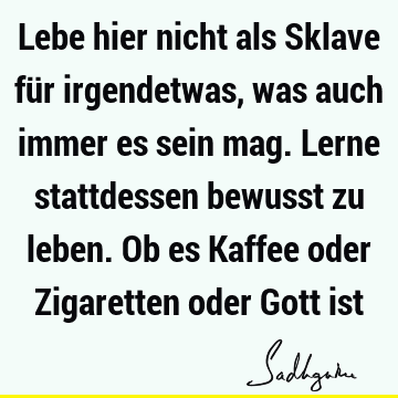 Lebe hier nicht als Sklave für irgendetwas, was auch immer es sein mag. Lerne stattdessen bewusst zu leben. Ob es Kaffee oder Zigaretten oder Gott