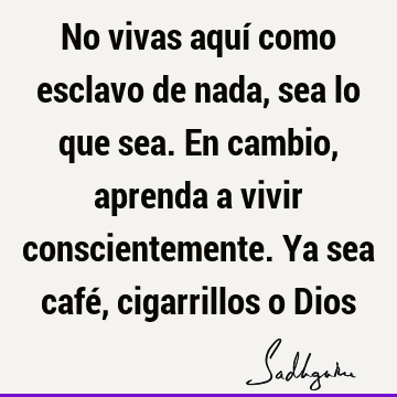 No vivas aquí como esclavo de nada, sea lo que sea. En cambio, aprenda a vivir conscientemente. Ya sea café, cigarrillos o D