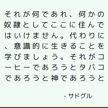 それが何であれ、何かの奴隷としてここに住んではいけません。 代わりに、意識的に生きることを学びましょう。 それがコーヒーであろうとタバコであろうと神であろうと