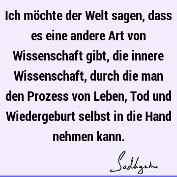 Ich möchte der Welt sagen, dass es eine andere Art von Wissenschaft gibt, die innere Wissenschaft, durch die man den Prozess von Leben, Tod und Wiedergeburt