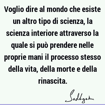 Voglio dire al mondo che esiste un altro tipo di scienza, la scienza interiore attraverso la quale si può prendere nelle proprie mani il processo stesso della