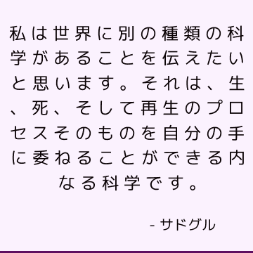 私は世界に別の種類の科学があることを伝えたいと思います。それは、生、死、そして再生のプロセスそのものを自分の手に委ねることができる内なる科学です。