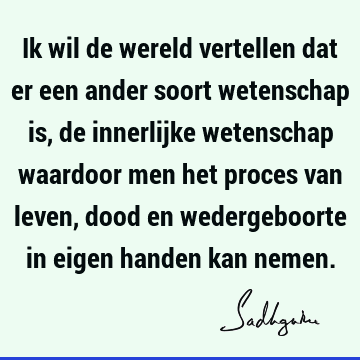 Ik wil de wereld vertellen dat er een ander soort wetenschap is, de innerlijke wetenschap waardoor men het proces van leven, dood en wedergeboorte in eigen