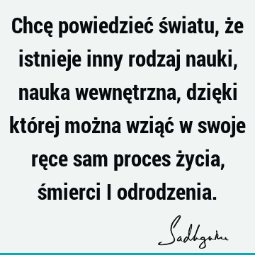 Chcę powiedzieć światu, że istnieje inny rodzaj nauki, nauka wewnętrzna, dzięki której można wziąć w swoje ręce sam proces życia, śmierci i