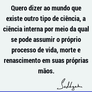 Quero dizer ao mundo que existe outro tipo de ciência, a ciência interna por meio da qual se pode assumir o próprio processo de vida, morte e renascimento em