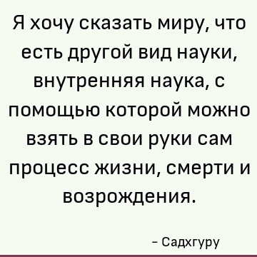 Я хочу сказать миру, что есть другой вид науки, внутренняя наука, с помощью которой можно взять в свои руки сам процесс жизни, смерти и возрождения