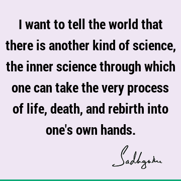 I want to tell the world that there is another kind of science, the inner science through which one can take the very process of life, death, and rebirth into