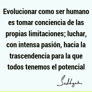 Evolucionar como ser humano es tomar conciencia de las propias limitaciones; luchar, con intensa pasión, hacia la trascendencia para la que todos tenemos el