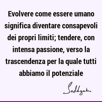 Evolvere come essere umano significa diventare consapevoli dei propri limiti; tendere, con intensa passione, verso la trascendenza per la quale tutti abbiamo