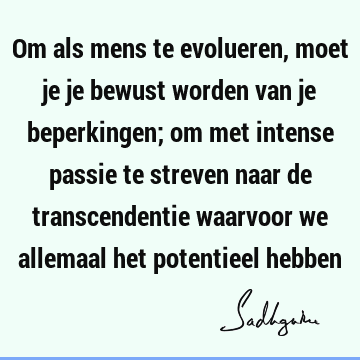 Om als mens te evolueren, moet je je bewust worden van je beperkingen; om met intense passie te streven naar de transcendentie waarvoor we allemaal het