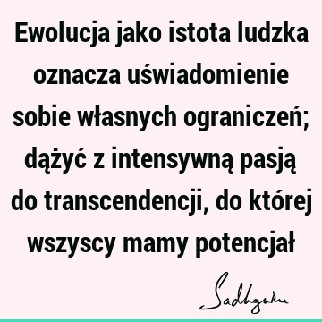 Ewolucja jako istota ludzka oznacza uświadomienie sobie własnych ograniczeń; dążyć z intensywną pasją do transcendencji, do której wszyscy mamy potencjał