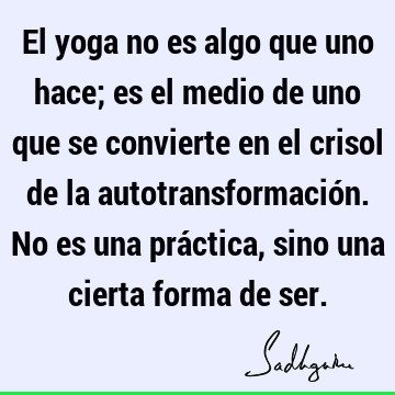 El yoga no es algo que uno hace; es el medio de uno que se convierte en el crisol de la autotransformación. No es una práctica, sino una cierta forma de