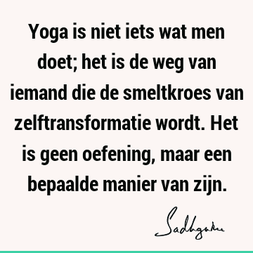 Yoga is niet iets wat men doet; het is de weg van iemand die de smeltkroes van zelftransformatie wordt. Het is geen oefening, maar een bepaalde manier van