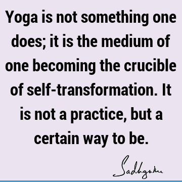 Yoga is not something one does; it is the medium of one becoming the crucible of self-transformation. It is not a practice, but a certain way to