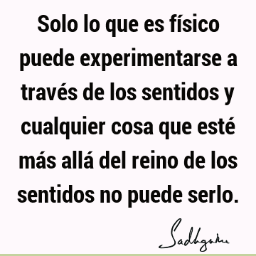 Solo lo que es físico puede experimentarse a través de los sentidos y cualquier cosa que esté más allá del reino de los sentidos no puede