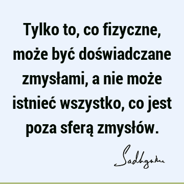 Tylko to, co fizyczne, może być doświadczane zmysłami, a nie może istnieć wszystko, co jest poza sferą zmysłó