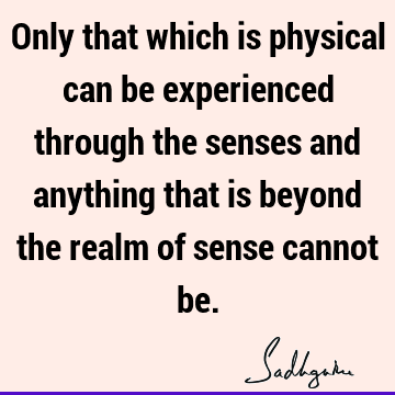 Only that which is physical can be experienced through the senses and anything that is beyond the realm of sense cannot