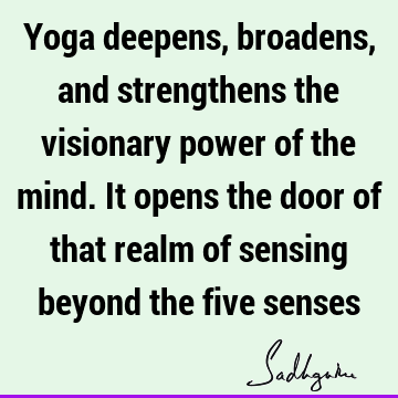 Yoga deepens, broadens, and strengthens the visionary power of the mind. It opens the door of that realm of sensing beyond the five