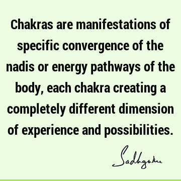 Chakras are manifestations of specific convergence of the nadis or energy pathways of the body, each chakra creating a completely different dimension of
