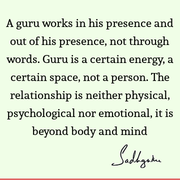 A guru works in his presence and out of his presence, not through words. Guru is a certain energy, a certain space, not a person. The relationship is neither