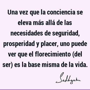 Una vez que la conciencia se eleva más allá de las necesidades de seguridad, prosperidad y placer, uno puede ver que el florecimiento (del ser) es la base