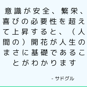 意識が安全、繁栄、喜びの必要性を超えて上昇すると、（人間の）開花が人生のまさに基礎であることがわかります